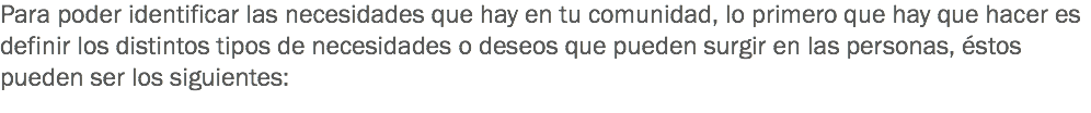 Para poder identificar las necesidades que hay en tu comunidad, lo primero que hay que hacer es definir los distintos tipos de necesidades o deseos que pueden surgir en las personas, éstos pueden ser los siguientes: 