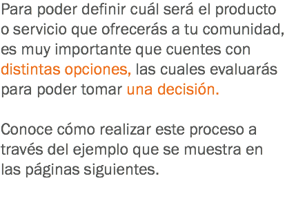 Para poder definir cuál será el producto o servicio que ofrecerás a tu comunidad, es muy importante que cuentes con distintas opciones, las cuales evaluarás para poder tomar una decisión. Conoce cómo realizar este proceso a través del ejemplo que se muestra en las páginas siguientes. 