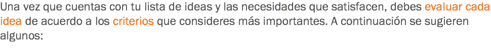 Una vez que cuentas con tu lista de ideas y las necesidades que satisfacen, debes evaluar cada idea de acuerdo a los criterios que consideres más importantes. A continuación se sugieren algunos:
