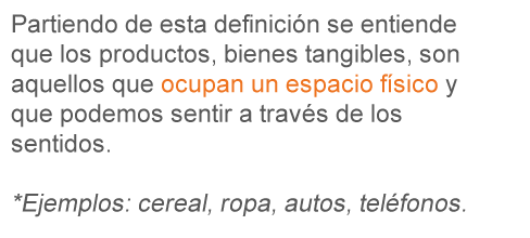 Partiendo de estas definiciones se entiende que los productos, bienes tangibles, son aquellos que ocupan un espacio físico y que podemos sentir a través de los sentidos. * Ejemplos: cereal, ropa, autos, teléfonos. 