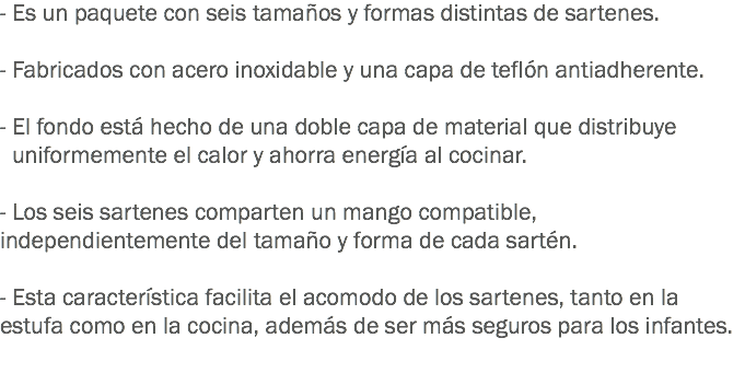 - Es un paquete con seis tamaños y formas distintas de sartenes. - Fabricados con acero inoxidable y una capa de teflón antiadherente. - El fondo está hecho de una doble capa de material que distribuye uniformemente el calor y ahorra energía al cocinar. - Los seis sartenes comparten un mango compatible, independientemente del tamaño y forma de cada sartén. - Esta característica facilita el acomodo de los sartenes, tanto en la estufa como en la cocina, además de ser más seguros para los infantes.
