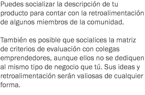 Puedes socializar la descripción de tu producto para contar con la retroalimentación de algunos miembros de la comunidad. También es posible que socialices la matriz de criterios de evaluación con colegas emprendedores, aunque ellos no se dediquen al mismo tipo de negocio que tú. Sus ideas y retroalimentación serán valiosas de cualquier forma.
