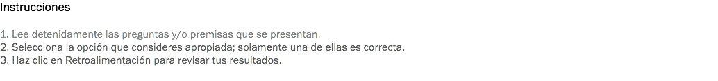 Instrucciones 1. Lee detenidamente las preguntas y/o premisas que se presentan. 2. Selecciona la opción que consideres apropiada; solamente una de ellas es correcta. 3. Haz clic en Retroalimentación para revisar tus resultados. 