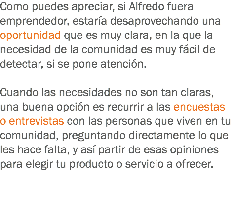 Como puedes apreciar, si Alfredo fuera emprendedor, estaría desaprovechando una oportunidad que es muy clara, en la que la necesidad de la comunidad es muy fácil de detectar, si se pone atención. Cuando las necesidades no son tan claras, una buena opción es recurrir a las encuestas o entrevistas con las personas que viven en tu comunidad, preguntando directamente lo que les hace falta, y así partir de esas opiniones para elegir tu producto o servicio a ofrecer.
