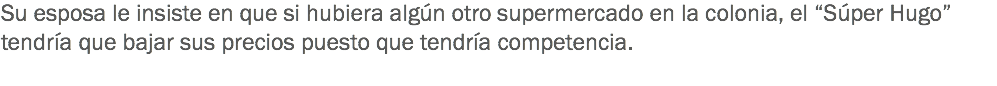 Su esposa le insiste en que si hubiera algún otro supermercado en la colonia, el “Súper Hugo” tendría que bajar sus precios puesto que tendría competencia.