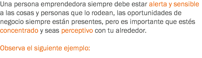 Una persona emprendedora siempre debe estar alerta y sensible a las cosas y personas que lo rodean, las oportunidades de negocio siempre están presentes, pero es importante que estés concentrado y seas perceptivo con tu alrededor. Observa el siguiente ejemplo:
