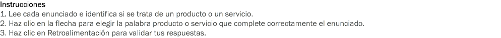 Instrucciones
1. Lee cada enunciado e identifica si se trata de un producto o un servicio.
2. Haz clic en la flecha para elegir la palabra producto o servicio que complete correctamente el enunciado.
3. Haz clic en Retroalimentación para validar tus respuestas.