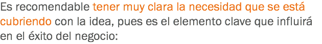 Es recomendable tener muy clara la necesidad que se está cubriendo con la idea, pues es el elemento clave que influirá en el éxito del negocio: