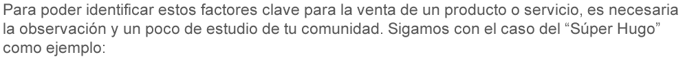 Para poder identificar estos factores clave para la venta de un producto o servicio, es necesaria la observación y un poco de estudio de tu comunidad, sigamos con el caso del “Súper Hugo” como ejemplo: