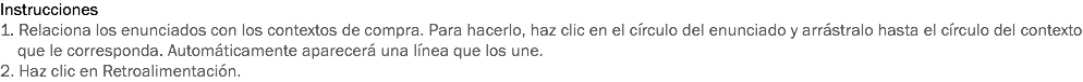 Instrucciones
1. Relaciona los enunciados con los contextos de compra. Para hacerlo, haz clic en el círculo del enunciado y arrástralo hasta el círculo del contexto que le corresponda. Automáticamente aparecerá una línea que los une.
2. Haz clic en Retroalimentación.