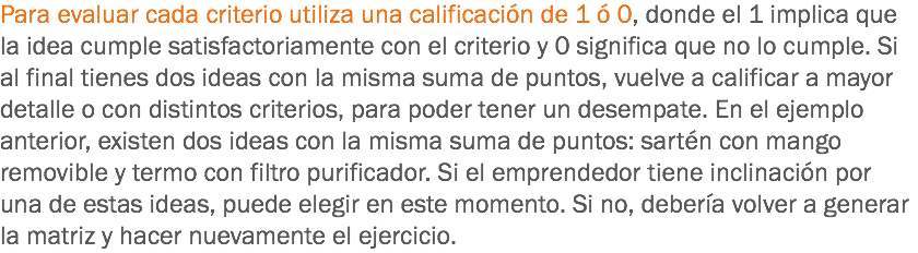 Para evaluar cada criterio utiliza una calificación de 1 ó 0, donde el 1 implica que la idea cumple satisfactoriamente con el criterio y 0 significa que no lo cumple. Si al final tienes dos ideas con la misma suma de puntos, vuelve a calificar a mayor detalle o con distintos criterios, para poder tener un desempate. En el ejemplo anterior, existen dos ideas con la misma suma de puntos: sartén con mango removible y termo con filtro purificador. Si el emprendedor tiene inclinación por una de estas ideas, puede elegir en este momento. Si no, debería volver a generar la matriz y hacer nuevamente el ejercicio.