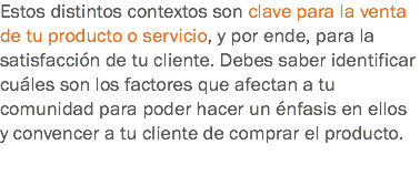 Estos distintos contextos son clave para la venta de tu producto o servicio, y por ende, para la satisfacción de tu cliente. Debes saber identificar cuáles son los factores que afectan a tu comunidad para poder hacer un énfasis en ellos y convencer a tu cliente de comprar el producto.