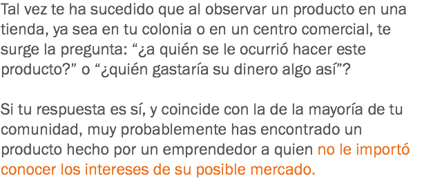 Tal vez te ha sucedido que al observar un producto en una tienda, ya sea en tu colonia o en un centro comercial, te surge la pregunta: “¿a quién se le ocurrió hacer este producto?” o “¿quién gastaría su dinero algo así”? Si tu respuesta es sí, y coincide con la de la mayoría de tu comunidad, muy probablemente has encontrado un producto hecho por un emprendedor a quien no le importó conocer los intereses de su posible mercado.
