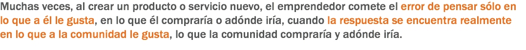 Muchas veces, al crear un producto o servicio nuevo, el emprendedor comete el error de pensar sólo en lo que a él le gusta, en lo que él compraría o adónde iría, cuando la respuesta se encuentra realmente en lo que a la comunidad le gusta, lo que la comunidad compraría y adónde iría.
