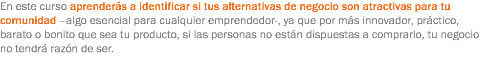 En este curso aprenderás a identificar si tus alternativas de negocio son atractivas para tu comunidad –algo esencial para cualquier emprendedor-, ya que por más innovador, práctico, barato o bonito que sea tu producto, si las personas no están dispuestas a comprarlo, tu negocio no tendrá razón de ser.