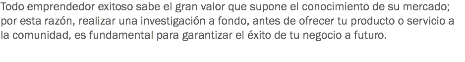 Todo emprendedor exitoso sabe el gran valor que supone el conocimiento de su mercado; por esta razón, realizar una investigación a fondo, antes de ofrecer tu producto o servicio a la comunidad, es fundamental para garantizar el éxito de tu negocio a futuro.