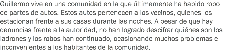 Guillermo vive en una comunidad en la que últimamente ha habido robo de partes de autos. Estos autos pertenecen a los vecinos, quienes los estacionan frente a sus casas durante las noches. A pesar de que hay denuncias frente a la autoridad, no han logrado descifrar quiénes son los ladrones y los robos han continuado, ocasionando muchos problemas e inconvenientes a los habitantes de la comunidad.