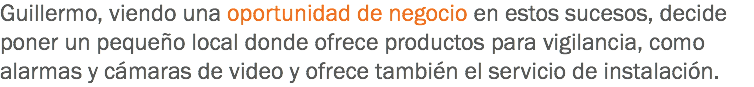 Guillermo, viendo una oportunidad de negocio en estos sucesos, decide poner un pequeño local donde ofrece productos para vigilancia, como alarmas y cámaras de video y ofrece también el servicio de instalación.