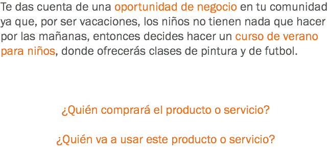 Te das cuenta de una oportunidad de negocio en tu comunidad ya que, por ser vacaciones, los niños no tienen nada que hacer por las mañanas, entonces decides hacer un curso de verano para niños, donde ofrecerás clases de pintura y de futbol. ¿Quién comprará el producto o servicio? ¿Quién va a usar este producto o servicio?
