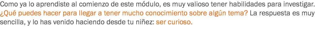 Como ya lo aprendiste al comienzo de este módulo, es muy valioso tener habilidades para investigar. ¿Qué puedes hacer para llegar a tener mucho conocimiento sobre algún tema? La respuesta es muy sencilla, y lo has venido haciendo desde tu niñez: ser curioso. 