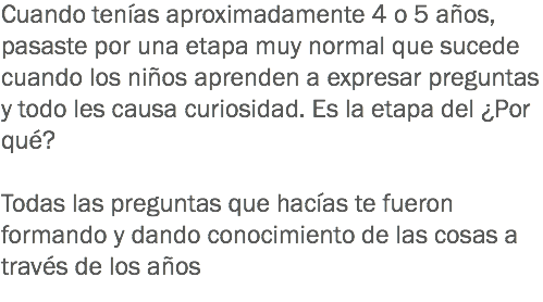 Cuando tenías aproximadamente 4 o 5 años, pasaste por una etapa muy normal que sucede cuando los niños aprenden a expresar preguntas y todo les causa curiosidad. Es la etapa del ¿Por qué? Todas las preguntas que hacías te fueron formando y dando conocimiento de las cosas a través de los años
