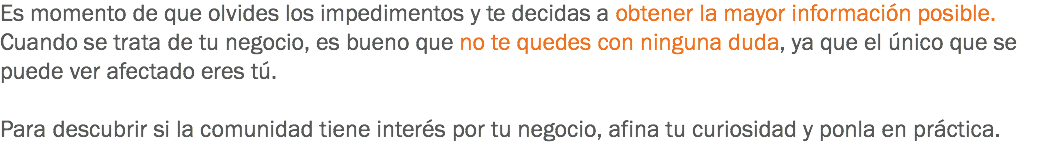 Es momento de que olvides los impedimentos y te decidas a obtener la mayor información posible. Cuando se trata de tu negocio, es bueno que no te quedes con ninguna duda, ya que el único que se puede ver afectado eres tú. Para descubrir si la comunidad tiene interés por tu negocio, afina tu curiosidad y ponla en práctica.
