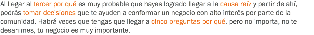 Al llegar al tercer por qué es muy probable que hayas logrado llegar a la causa raíz y partir de ahí, podrás tomar decisiones que te ayuden a conformar un negocio con alto interés por parte de la comunidad. Habrá veces que tengas que llegar a cinco preguntas por qué, pero no importa, no te desanimes, tu negocio es muy importante.