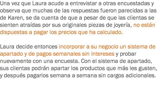 Una vez que Laura acude a entrevistar a otras encuestadas y observa que muchas de las respuestas fueron parecidas a las de Karen, se da cuenta de que a pesar de que las clientas se sienten atraídas por sus originales piezas de joyería, no están dispuestas a pagar los precios que ha calculado. Laura decide entonces incorporar a su negocio un sistema de apartado y de pagos semanales sin intereses y probar nuevamente con una encuesta. Con el sistema de apartado, sus clientas podrán apartar los productos que más les gusten, y después pagarlos semana a semana sin cargos adicionales.
