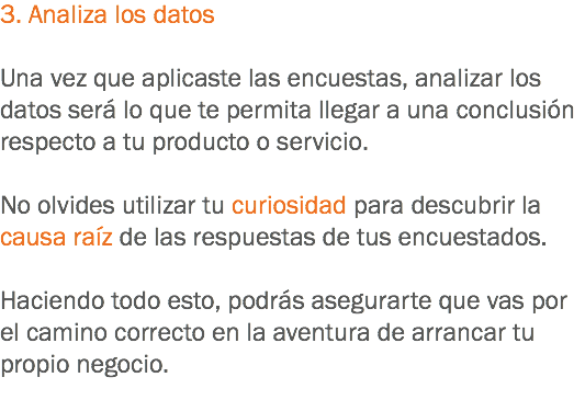 3. Analiza los datos Una vez que aplicaste las encuestas, analizar los datos será lo que te permita llegar a una conclusión respecto a tu producto o servicio. No olvides utilizar tu curiosidad para descubrir la causa raíz de las respuestas de tus encuestados. Haciendo todo esto, podrás asegurarte que vas por el camino correcto en la aventura de arrancar tu propio negocio.
