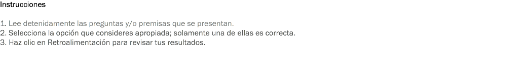 Instrucciones 1. Lee detenidamente las preguntas y/o premisas que se presentan. 2. Selecciona la opción que consideres apropiada; solamente una de ellas es correcta. 3. Haz clic en Retroalimentación para revisar tus resultados. 