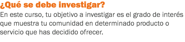 ¿Qué se debe investigar?
En este curso, tu objetivo a investigar es el grado de interés que muestra tu comunidad en determinado producto o servicio que has decidido ofrecer.
