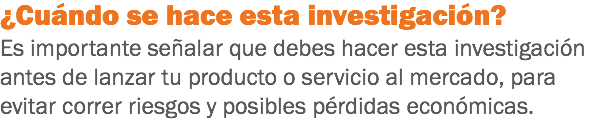 ¿Cuándo se hace esta investigación?
Es importante señalar que debes hacer esta investigación antes de lanzar tu producto o servicio al mercado, para evitar correr riesgos y posibles pérdidas económicas.
