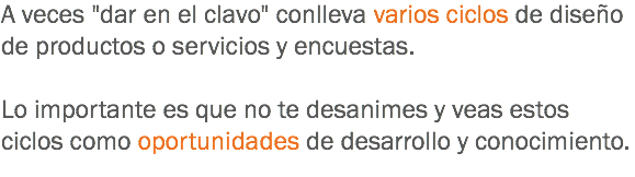 A veces "dar en el clavo" conlleva varios ciclos de diseño de productos o servicios y encuestas. Lo importante es que no te desanimes y veas estos ciclos como oportunidades de desarrollo y conocimiento.
