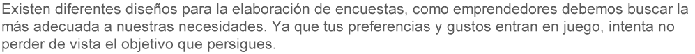 Existen diferentes diseños para la elaboración en encuestas, como emprendedores debemos buscar la más adecuada a nuestras necesidades. Ya que tus preferencias y gustos entran en juego, intenta no perder de vista el objetivo que persigues. 