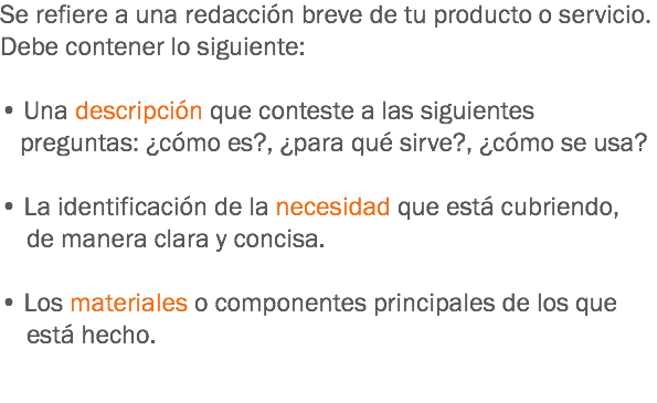 Se refiere a una redacción breve de tu producto o servicio. Debe contener lo siguiente: • Una descripción que conteste a las siguientes preguntas: ¿cómo es?, ¿para qué sirve?, ¿cómo se usa? • La identificación de la necesidad que está cubriendo, de manera clara y concisa. • Los materiales o componentes principales de los que está hecho. 