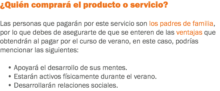 ¿Quién comprará el producto o servicio? Las personas que pagarán por este servicio son los padres de familia, por lo que debes de asegurarte de que se enteren de las ventajas que obtendrán al pagar por el curso de verano, en este caso, podrías mencionar las siguientes: • Apoyará el desarrollo de sus mentes. • Estarán activos físicamente durante el verano. • Desarrollarán relaciones sociales.