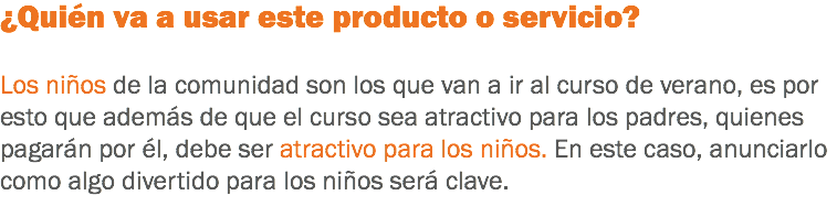 ¿Quién va a usar este producto o servicio? Los niños de la comunidad son los que van a ir al curso de verano, es por esto que además de que el curso sea atractivo para los padres, quienes pagarán por él, debe ser atractivo para los niños. En este caso, anunciarlo como algo divertido para los niños será clave.
