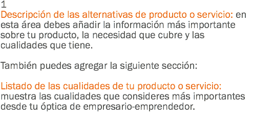 1
Descripción de las alternativas de producto o servicio: en esta área debes añadir la información más importante sobre tu producto, la necesidad que cubre y las cualidades que tiene. También puedes agregar la siguiente sección: Listado de las cualidades de tu producto o servicio: muestra las cualidades que consideres más importantes desde tu óptica de empresario-emprendedor.
