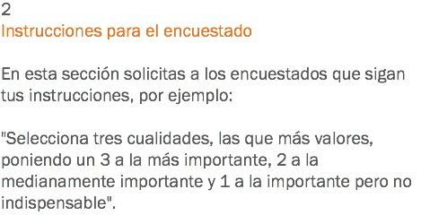 2
Instrucciones para el encuestado En esta sección solicitas a los encuestados que sigan tus instrucciones, por ejemplo: "Selecciona tres cualidades, las que más valores, poniendo un 3 a la más importante, 2 a la medianamente importante y 1 a la importante pero no indispensable".