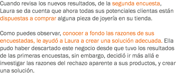 Cuando revisa los nuevos resultados, de la segunda encuesta, Laura se da cuenta que ahora todas sus potenciales clientas están dispuestas a comprar alguna pieza de joyería en su tienda. Como puedes observar, conocer a fondo las razones de sus encuestadas, le ayudó a Laura a crear una solución adecuada. Ella pudo haber descartado este negocio desde que tuvo los resultados de las primeras encuestas, sin embargo, decidió ir más allá e investigar las razones del rechazo aparente a sus productos, y crear una solución.
