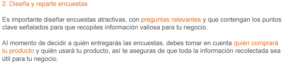 2. Diseña y reparte encuestas Es importante diseñar encuestas atractivas, con preguntas relevantes y que contengan los puntos clave señalados para que recopiles información valiosa para tu negocio. Al momento de decidir a quién entregarás las encuestas, debes tomar en cuenta quién comprará tu producto y quién usará tu producto, así te aseguras de que toda la información recolectada sea válida para tu negocio.
