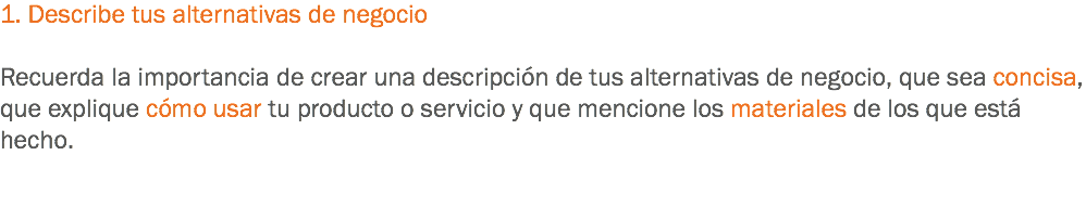 1. Describe tus alternativas de negocio Recuerda la importancia de crear una descripción de tus alternativas de negocio, que sea concisa, que explique cómo usar tu producto o servicio y que mencione los materiales de los que está hecho. 