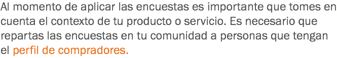 Al momento de aplicar las encuestas es importante que tomes en cuenta el contexto de tu producto o servicio. Es necesario que repartas las encuestas en tu comunidad a personas que tengan el perfil de compradores.