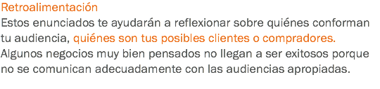 Retroalimentación
Estos enunciados te ayudarán a reflexionar sobre quiénes conforman tu audiencia, quiénes son tus posibles clientes o compradores. Algunos negocios muy bien pensados no llegan a ser exitosos porque no se comunican adecuadamente con las audiencias apropiadas.
