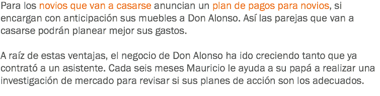 Para los novios que van a casarse anuncian un plan de pagos para novios, si encargan con anticipación sus muebles a Don Alonso. Así las parejas que van a casarse podrán planear mejor sus gastos. A raíz de estas ventajas, el negocio de Don Alonso ha ido creciendo tanto que ya contrató a un asistente. Cada seis meses Mauricio le ayuda a su papá a realizar una investigación de mercado para revisar si sus planes de acción son los adecuados.
