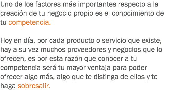 Uno de los factores más importantes respecto a la creación de tu negocio propio es el conocimiento de tu competencia. Hoy en día, por cada producto o servicio que existe, hay a su vez muchos proveedores y negocios que lo ofrecen, es por esta razón que conocer a tu competencia será tu mayor ventaja para poder ofrecer algo más, algo que te distinga de ellos y te haga sobresalir.
