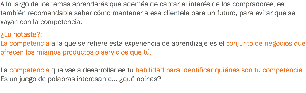 A lo largo de los temas aprenderás que además de captar el interés de los compradores, es también recomendable saber cómo mantener a esa clientela para un futuro, para evitar que se vayan con la competencia. ¿Lo notaste?:
La competencia a la que se refiere esta experiencia de aprendizaje es el conjunto de negocios que ofrecen los mismos productos o servicios que tú. La competencia que vas a desarrollar es tu habilidad para identificar quiénes son tu competencia. Es un juego de palabras interesante... ¿qué opinas?
