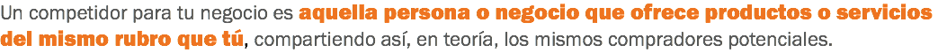 Un competidor para tu negocio es aquella persona o negocio que ofrece productos o servicios del mismo rubro que tú, compartiendo así, en teoría, los mismos compradores potenciales.