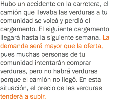 Hubo un accidente en la carretera, el camión que llevaba las verduras a tu comunidad se volcó y perdió el cargamento. El siguiente cargamento llegará hasta la siguiente semana. La demanda será mayor que la oferta, pues muchas personas de tu comunidad intentarán comprar verduras, pero no habrá verduras porque el camión no llegó. En esta situación, el precio de las verduras tenderá a subir.