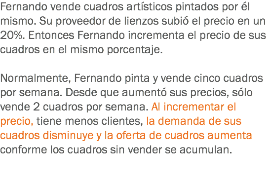 Fernando vende cuadros artísticos pintados por él mismo. Su proveedor de lienzos subió el precio en un 20%. Entonces Fernando incrementa el precio de sus cuadros en el mismo porcentaje. Normalmente, Fernando pinta y vende cinco cuadros por semana. Desde que aumentó sus precios, sólo vende 2 cuadros por semana. Al incrementar el precio, tiene menos clientes, la demanda de sus cuadros disminuye y la oferta de cuadros aumenta conforme los cuadros sin vender se acumulan.
